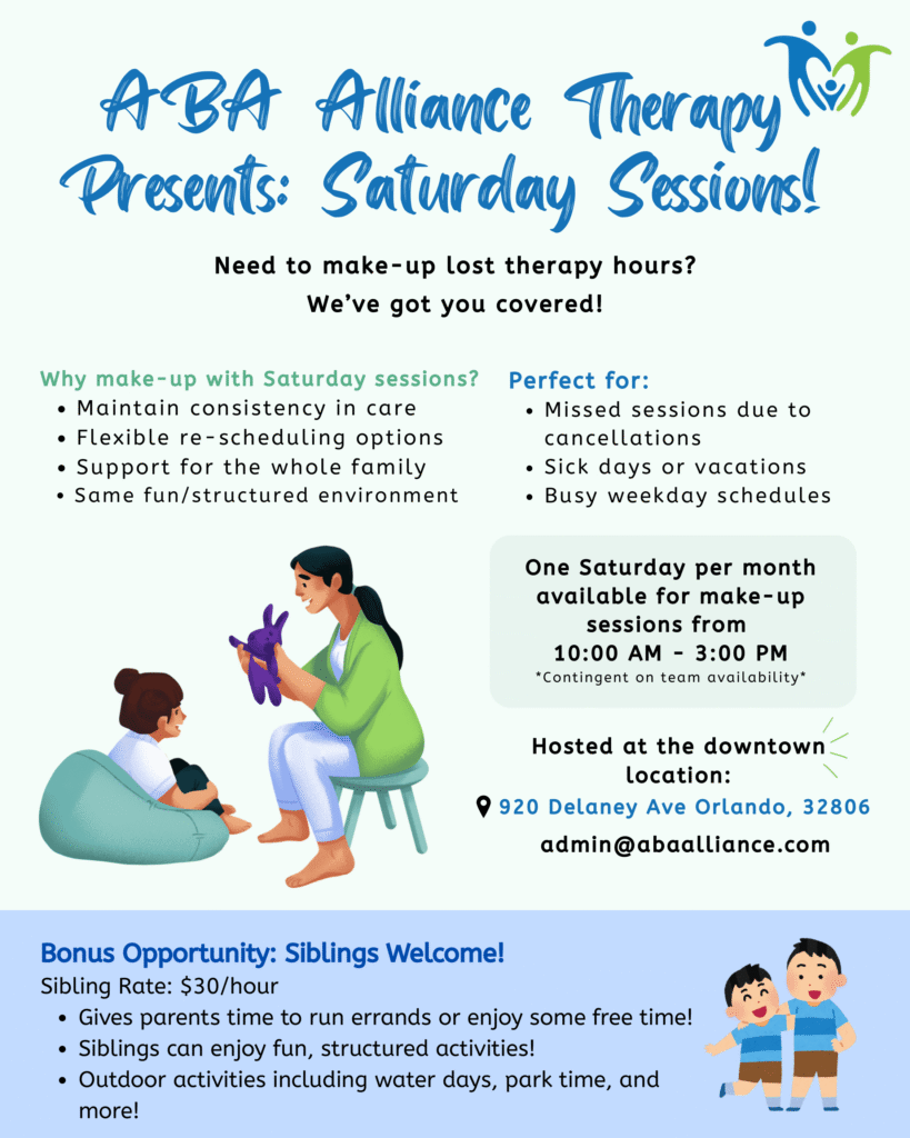 Flyer describing the list of benefits for Saturday Sessions. ABA Alliance Therapy Presents Saturday Sessions Need to make up lost therapy hours? We have you covered Why make-up with Saturday Sessions? Maintain Consistency in Care. Flexible rescheduling options. Support for the whole family. Same fun/structured environment. Perfect for missed sessions and cancellations.. One Saturday per month available for make-up sessions from 10:30 AM to 3:00 PM Contingent on team availability.